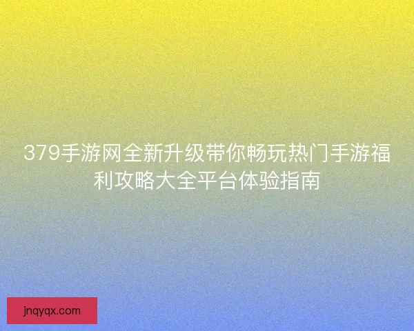 379手游网全新升级带你畅玩热门手游福利攻略大全平台体验指南