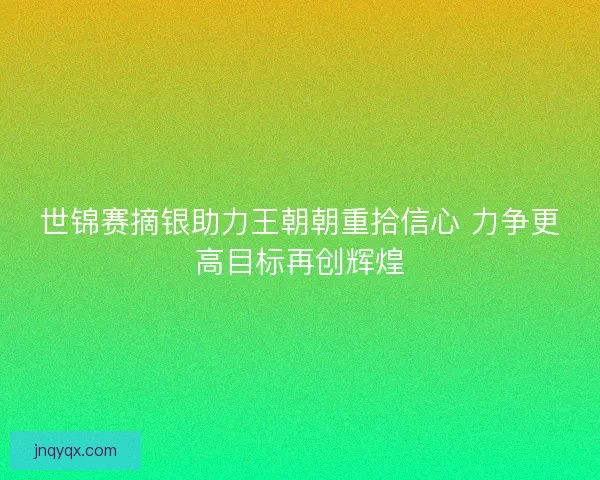 世锦赛摘银助力王朝朝重拾信心 力争更高目标再创辉煌