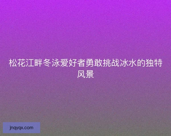 松花江畔冬泳爱好者勇敢挑战冰水的独特风景