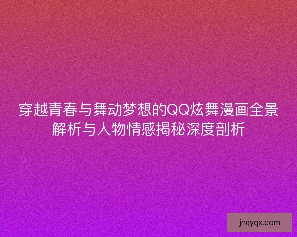 穿越青春与舞动梦想的QQ炫舞漫画全景解析与人物情感揭秘深度剖析
