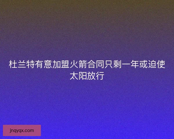 杜兰特有意加盟火箭合同只剩一年或迫使太阳放行