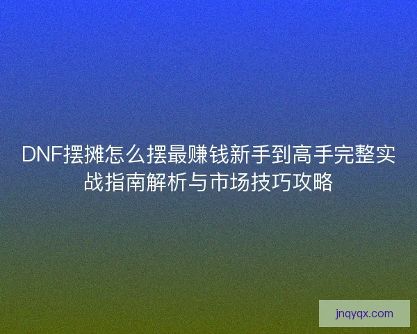 DNF摆摊怎么摆最赚钱新手到高手完整实战指南解析与市场技巧攻略