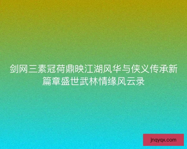 剑网三素冠荷鼎映江湖风华与侠义传承新篇章盛世武林情缘风云录