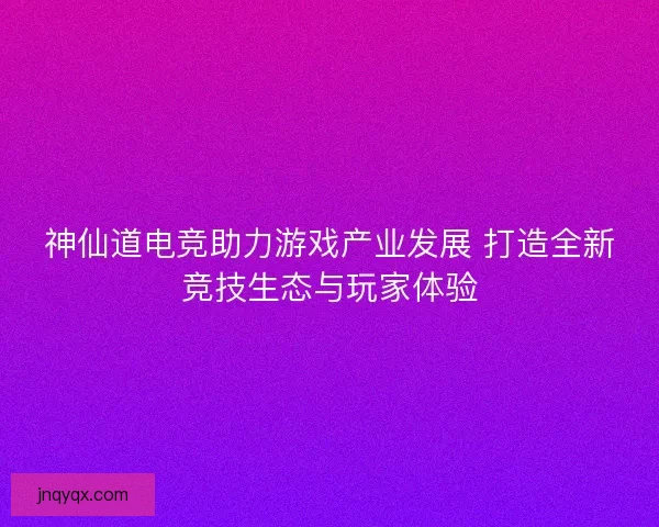 神仙道电竞助力游戏产业发展 打造全新竞技生态与玩家体验