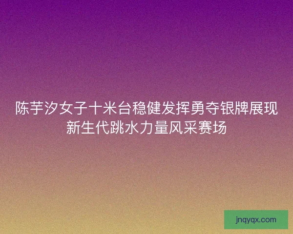 陈芋汐女子十米台稳健发挥勇夺银牌展现新生代跳水力量风采赛场