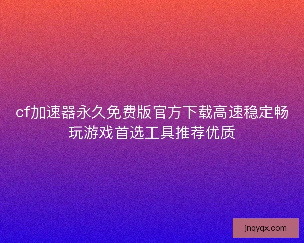 cf加速器永久免费版官方下载高速稳定畅玩游戏首选工具推荐优质