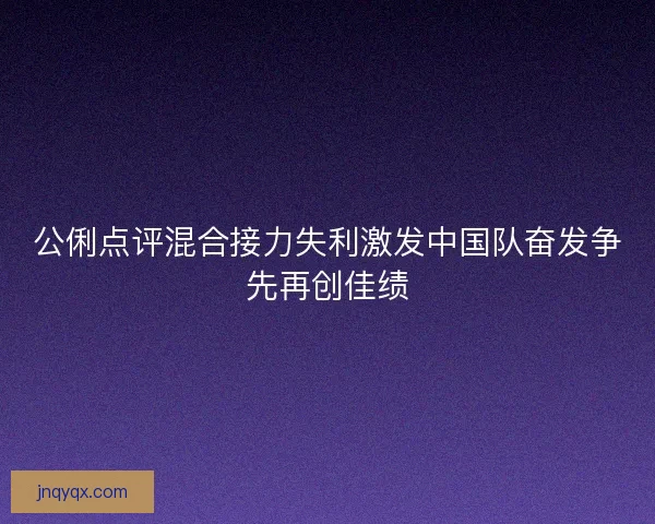 公俐点评混合接力失利激发中国队奋发争先再创佳绩