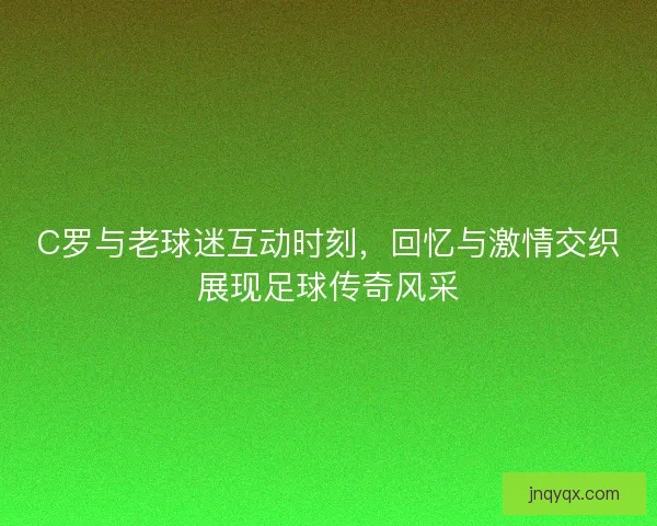 C罗与老球迷互动时刻，回忆与激情交织展现足球传奇风采