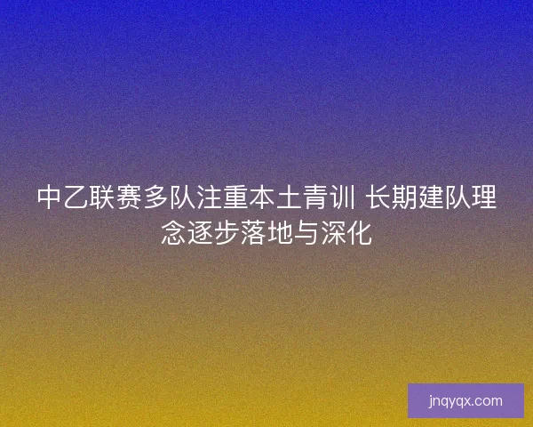 中乙联赛多队注重本土青训 长期建队理念逐步落地与深化