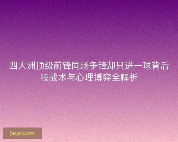 四大洲顶级前锋同场争锋却只进一球背后技战术与心理博弈全解析