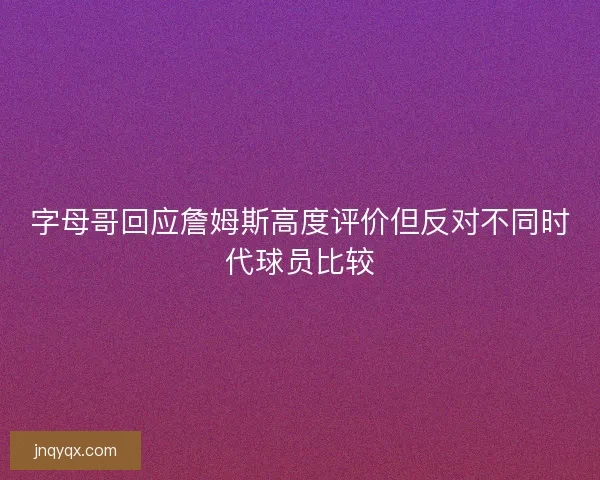 字母哥回应詹姆斯高度评价但反对不同时代球员比较
