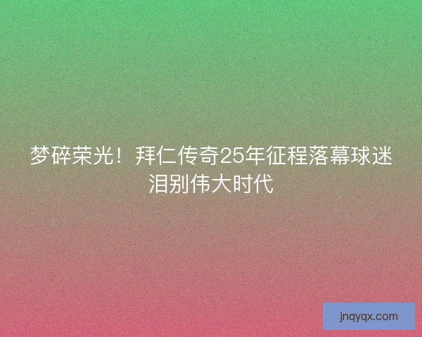 梦碎荣光！拜仁传奇25年征程落幕球迷泪别伟大时代