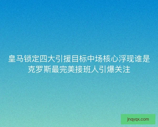 皇马锁定四大引援目标中场核心浮现谁是克罗斯最完美接班人引爆关注